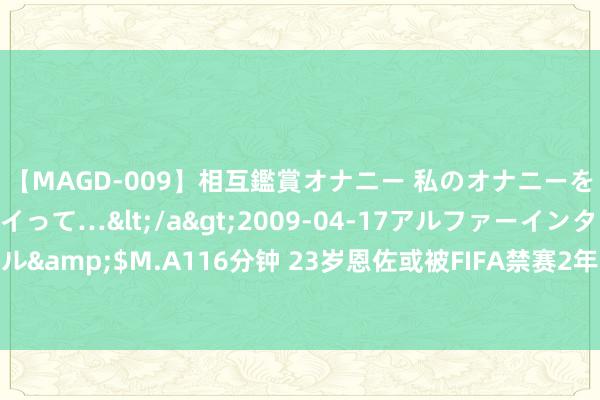 【MAGD-009】相互鑑賞オナニー 私のオナニーを見ながら、あなたもイって…</a>2009-04-17アルファーインターナショナル&$M.A116分钟 23岁恩佐或被FIFA禁赛2年！英超官方发声：扶植切尔西对他管束