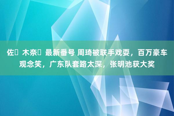 佐々木奈々最新番号 周琦被联手戏耍，百万豪车观念笑，广东队套路太深，张明池获大奖