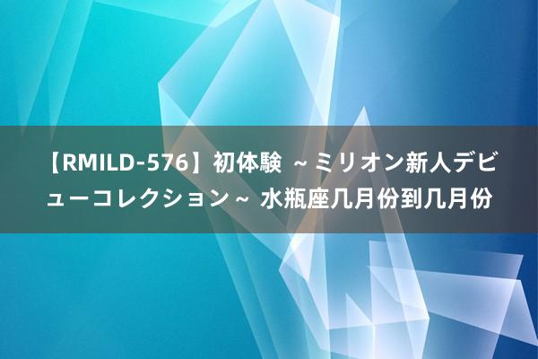 【RMILD-576】初体験 ～ミリオン新人デビューコレクション～ 水瓶座几月份到几月份