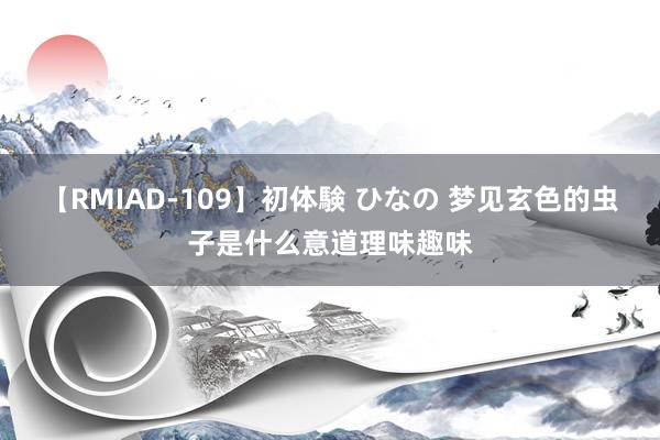 【RMIAD-109】初体験 ひなの 梦见玄色的虫子是什么意道理味趣味