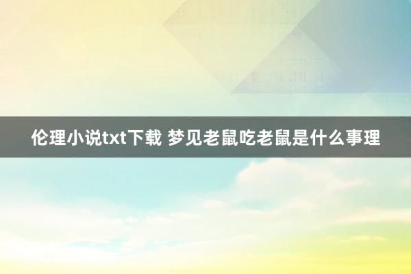 伦理小说txt下载 梦见老鼠吃老鼠是什么事理