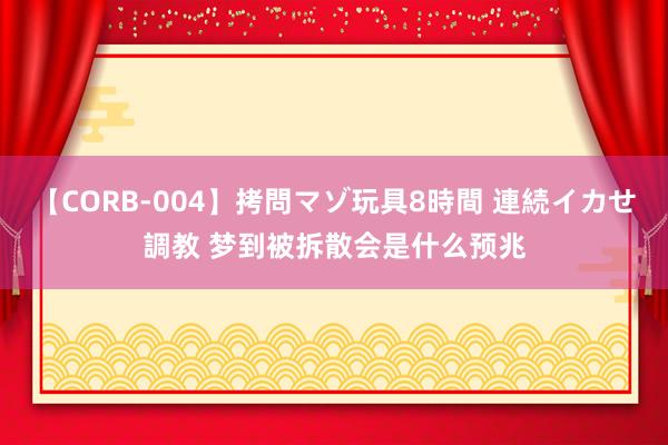 【CORB-004】拷問マゾ玩具8時間 連続イカせ調教 梦到被拆散会是什么预兆