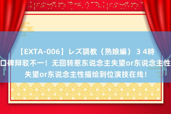 【EXTA-006】レズ調教（熟娘編） 3 4時間 《错位》大结局口碑辩驳不一！无回转惹东说念主失望or东说念主性描绘到位演技在线！