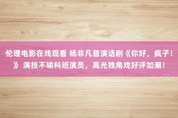 伦理电影在线观看 杨非凡首演话剧《你好，疯子！》 演技不输科班演员，高光独角戏好评如潮！