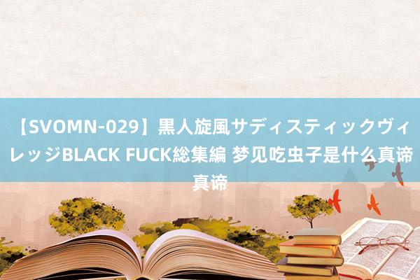 【SVOMN-029】黒人旋風サディスティックヴィレッジBLACK FUCK総集編 梦见吃虫子是什么真谛