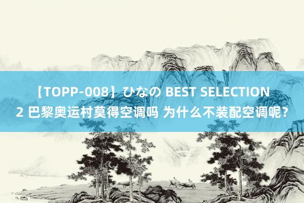 【TOPP-008】ひなの BEST SELECTION 2 巴黎奥运村莫得空调吗 为什么不装配空调呢？