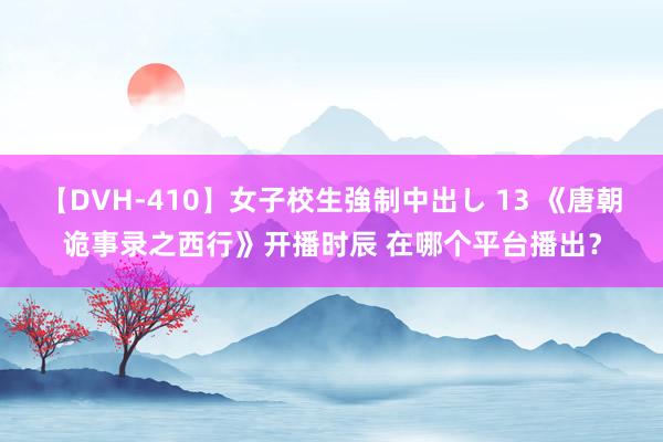 【DVH-410】女子校生強制中出し 13 《唐朝诡事录之西行》开播时辰 在哪个平台播出？