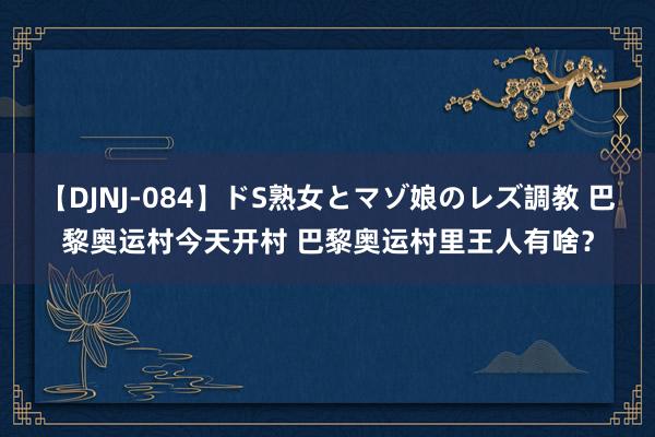 【DJNJ-084】ドS熟女とマゾ娘のレズ調教 巴黎奥运村今天开村 巴黎奥运村里王人有啥？