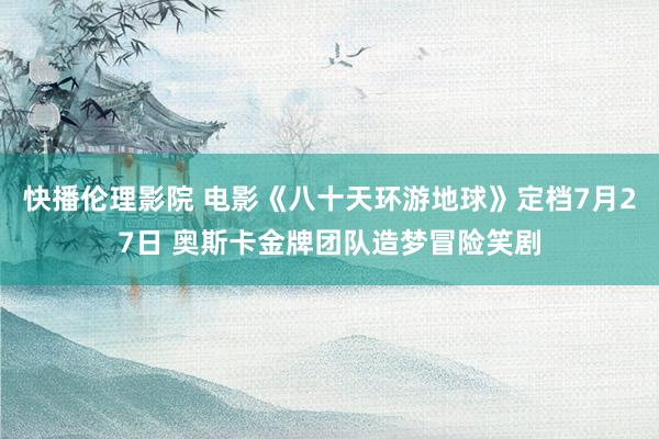 快播伦理影院 电影《八十天环游地球》定档7月27日 奥斯卡金牌团队造梦冒险笑剧