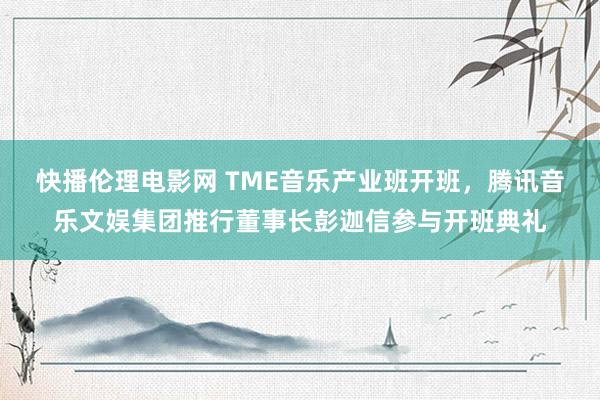 快播伦理电影网 TME音乐产业班开班，腾讯音乐文娱集团推行董事长彭迦信参与开班典礼