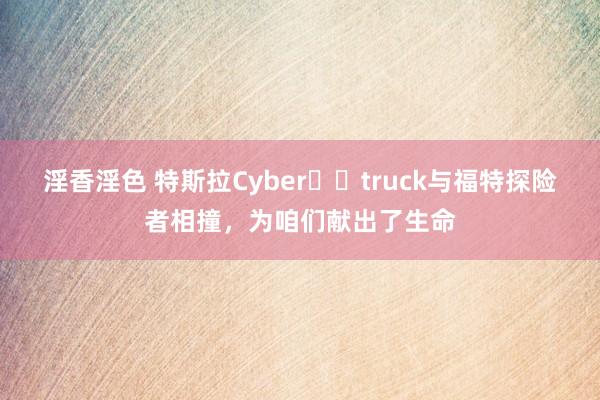 淫香淫色 特斯拉Cyber​​truck与福特探险者相撞，为咱们献出了生命