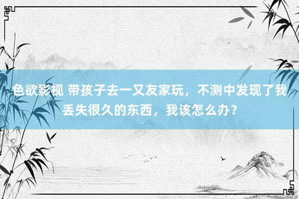 色欲影视 带孩子去一又友家玩，不测中发现了我丢失很久的东西，我该怎么办？