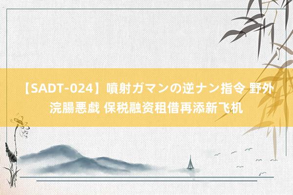 【SADT-024】噴射ガマンの逆ナン指令 野外浣腸悪戯 保税融资租借再添新飞机