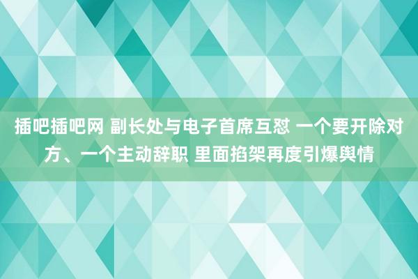 插吧插吧网 副长处与电子首席互怼 一个要开除对方、一个主动辞职 里面掐架再度引爆舆情