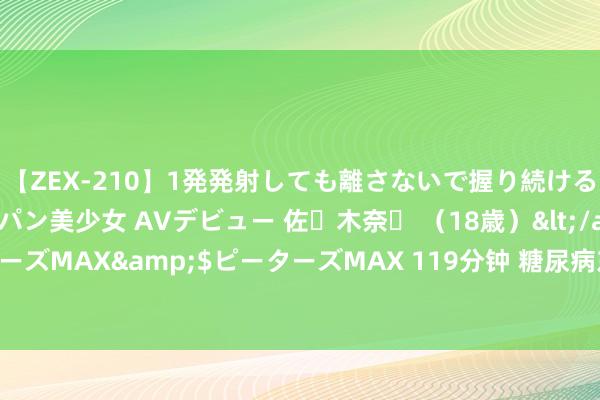 【ZEX-210】1発発射しても離さないで握り続けるチ○ポ大好きパイパン美少女 AVデビュー 佐々木奈々 （18歳）</a>2014-01-15ピーターズMAX&$ピーターズMAX 119分钟 糖尿病东说念主的饮食误区：5个常见诞妄不雅念