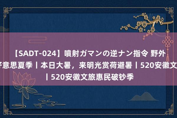 【SADT-024】噴射ガマンの逆ナン指令 野外浣腸悪戯 皖好意思夏季丨本日大暑，来明光赏荷避暑丨520安徽文旅惠民破钞季