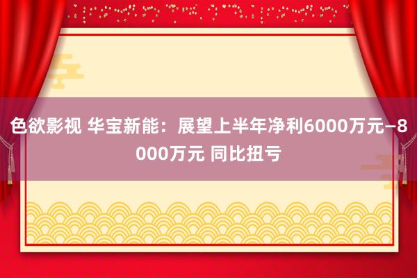 色欲影视 华宝新能：展望上半年净利6000万元—8000万元 同比扭亏