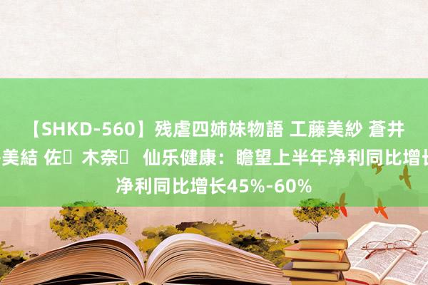 【SHKD-560】残虐四姉妹物語 工藤美紗 蒼井さくら 中谷美結 佐々木奈々 仙乐健康：瞻望上半年净利同比增长45%-60%