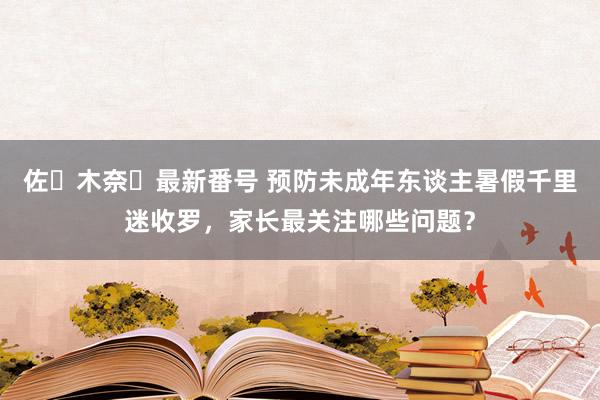 佐々木奈々最新番号 预防未成年东谈主暑假千里迷收罗，家长最关注哪些问题？