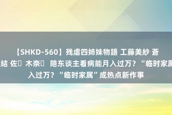 【SHKD-560】残虐四姉妹物語 工藤美紗 蒼井さくら 中谷美結 佐々木奈々 陪东谈主看病能月入过万？“临时家属”成热点新作事