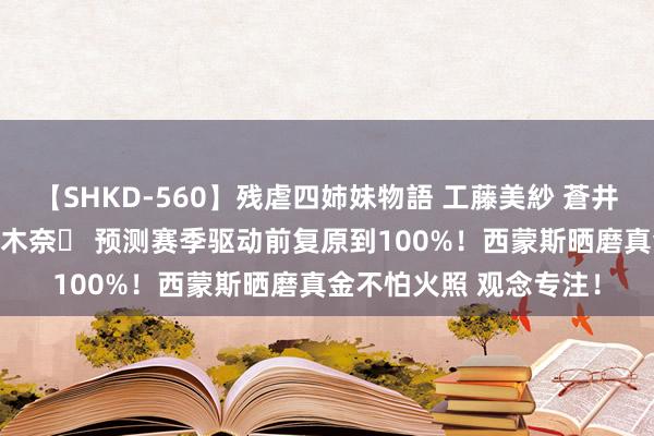 【SHKD-560】残虐四姉妹物語 工藤美紗 蒼井さくら 中谷美結 佐々木奈々 预测赛季驱动前复原到100%！西蒙斯晒磨真金不怕火照 观念专注！