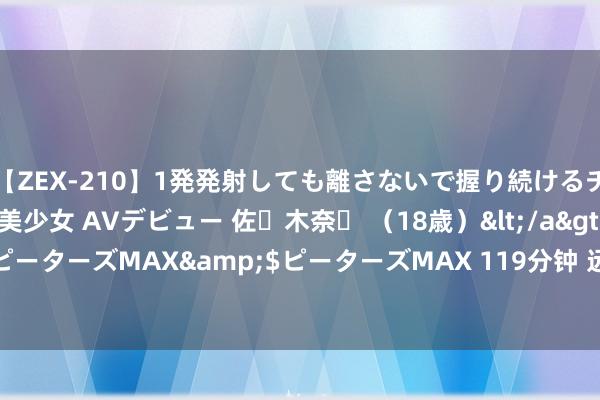 【ZEX-210】1発発射しても離さないで握り続けるチ○ポ大好きパイパン美少女 AVデビュー 佐々木奈々 （18歳）</a>2014-01-15ピーターズMAX&$ピーターズMAX 119分钟 远眺 | 作念中国金融司法“探路者”