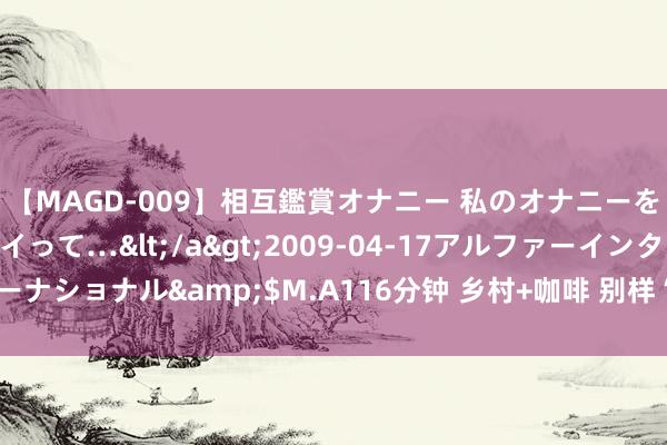 【MAGD-009】相互鑑賞オナニー 私のオナニーを見ながら、あなたもイって…</a>2009-04-17アルファーインターナショナル&$M.A116分钟 乡村+咖啡 别样“色香味”丨将时候还给时候