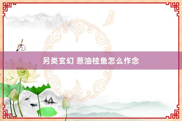 另类玄幻 葱油桂鱼怎么作念