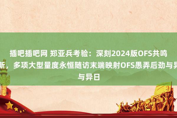 插吧插吧网 郑亚兵考验：深刻2024版OFS共鸣更新，多项大型量度永恒随访末端映射OFS愚弄后劲与异日