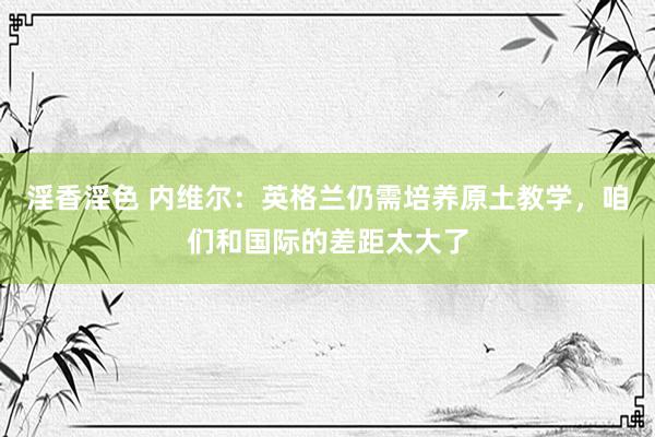 淫香淫色 内维尔：英格兰仍需培养原土教学，咱们和国际的差距太大了