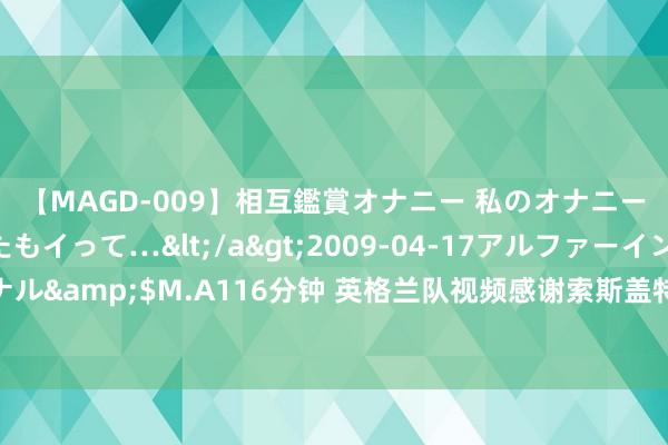 【MAGD-009】相互鑑賞オナニー 私のオナニーを見ながら、あなたもイって…</a>2009-04-17アルファーインターナショナル&$M.A116分钟 英格兰队视频感谢索斯盖特：打形见效的环境 创造一世紧记的回忆