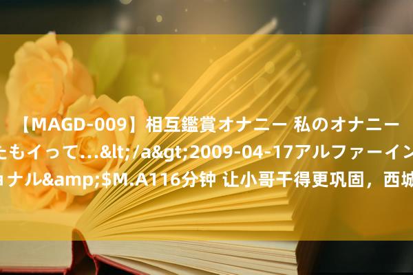 【MAGD-009】相互鑑賞オナニー 私のオナニーを見ながら、あなたもイって…</a>2009-04-17アルファーインターナショナル&$M.A116分钟 让小哥干得更巩固，西城推出首批新服务群体“多元友好”场景