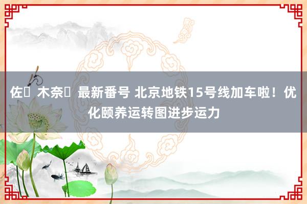 佐々木奈々最新番号 北京地铁15号线加车啦！优化颐养运转图进步运力