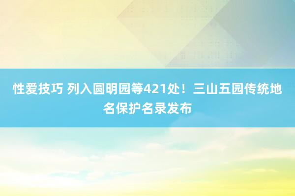 性爱技巧 列入圆明园等421处！三山五园传统地名保护名录发布