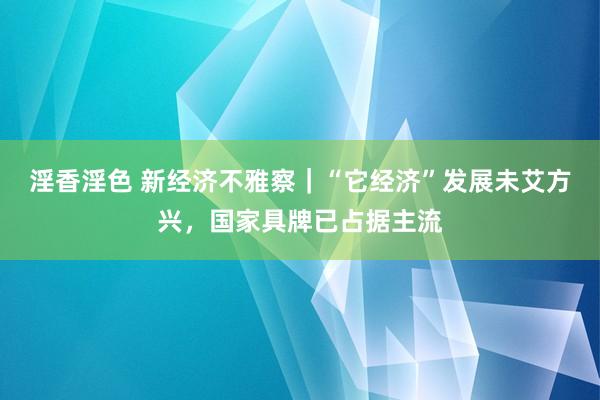 淫香淫色 新经济不雅察｜“它经济”发展未艾方兴，国家具牌已占据主流