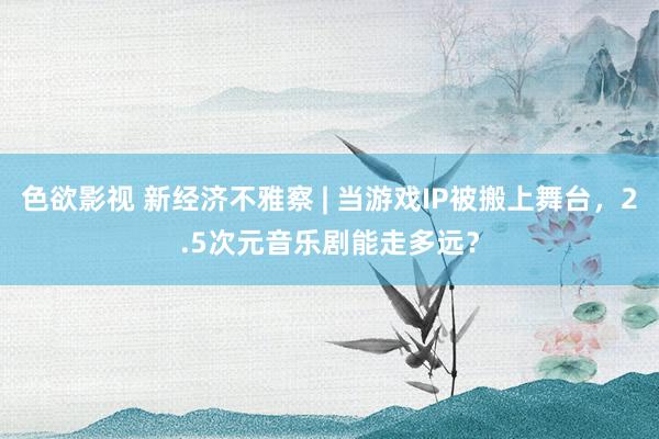 色欲影视 新经济不雅察 | 当游戏IP被搬上舞台，2.5次元音乐剧能走多远？