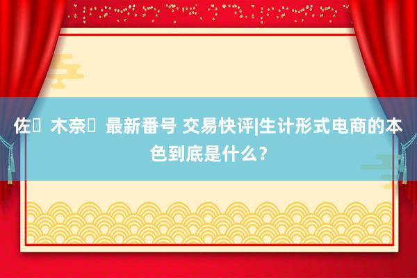 佐々木奈々最新番号 交易快评|生计形式电商的本色到底是什么？