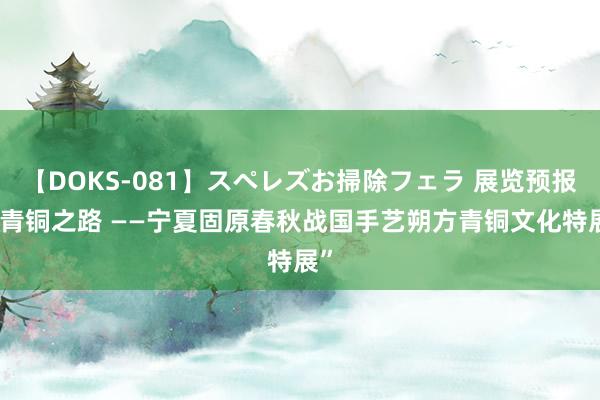 【DOKS-081】スペレズお掃除フェラ 展览预报|“青铜之路 ——宁夏固原春秋战国手艺朔方青铜文化特展”