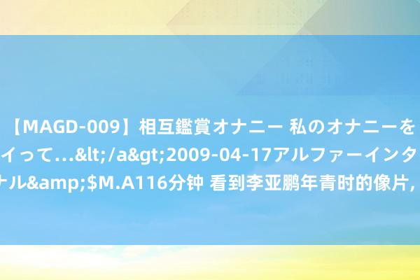 【MAGD-009】相互鑑賞オナニー 私のオナニーを見ながら、あなたもイって…</a>2009-04-17アルファーインターナショナル&$M.A116分钟 看到李亚鹏年青时的像片， 才光显王菲周迅为啥接踵“消一火”了