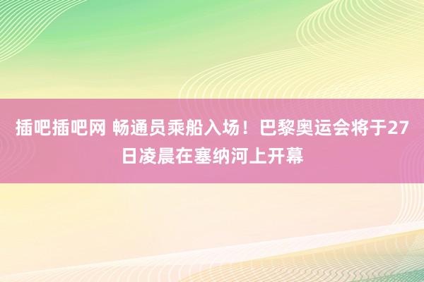 插吧插吧网 畅通员乘船入场！巴黎奥运会将于27日凌晨在塞纳河上开幕