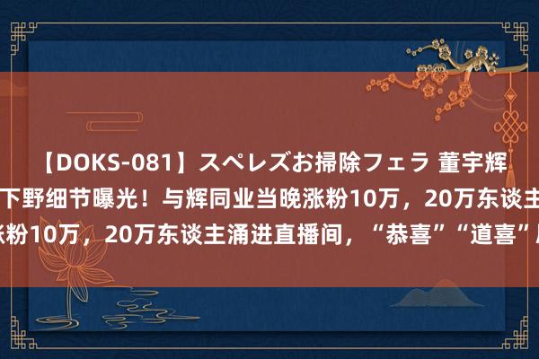 【DOKS-081】スペレズお掃除フェラ 董宇辉单飞还拿1.4亿元奖励？下野细节曝光！与辉同业当晚涨粉10万，20万东谈主涌进直播间，“恭喜”“道喜”刷屏