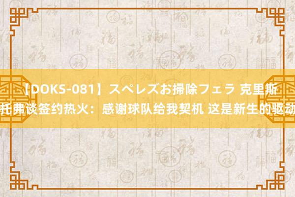 【DOKS-081】スペレズお掃除フェラ 克里斯托弗谈签约热火：感谢球队给我契机 这是新生的驱动