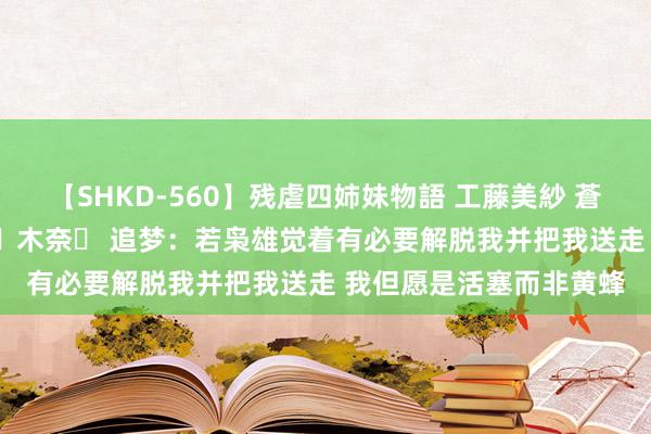 【SHKD-560】残虐四姉妹物語 工藤美紗 蒼井さくら 中谷美結 佐々木奈々 追梦：若枭雄觉着有必要解脱我并把我送走 我但愿是活塞而非黄蜂