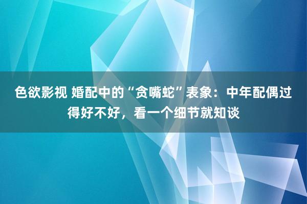 色欲影视 婚配中的“贪嘴蛇”表象：中年配偶过得好不好，看一个细节就知谈