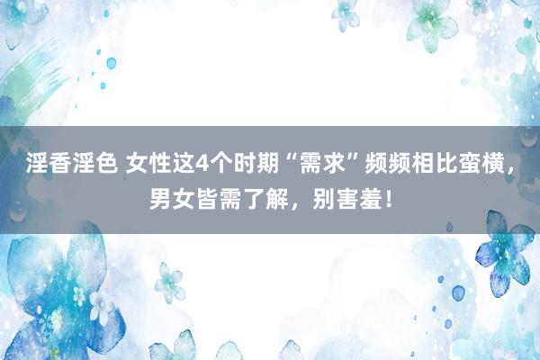 淫香淫色 女性这4个时期“需求”频频相比蛮横，男女皆需了解，别害羞！