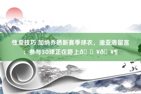 性爱技巧 加纳乔晒新赛季球衣，迪亚洛留言：参与30球正在路上??