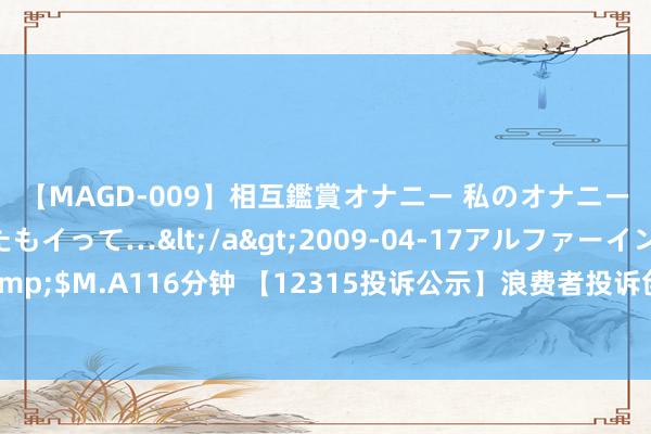 【MAGD-009】相互鑑賞オナニー 私のオナニーを見ながら、あなたもイって…</a>2009-04-17アルファーインターナショナル&$M.A116分钟 【12315投诉公示】浪费者投诉创维数字不合手行我方昭示或与浪费者商定的三包义务问题