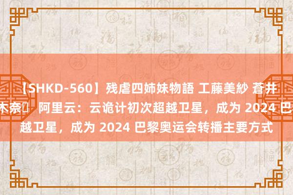 【SHKD-560】残虐四姉妹物語 工藤美紗 蒼井さくら 中谷美結 佐々木奈々 阿里云：云诡计初次超越卫星，成为 2024 巴黎奥运会转播主要方式