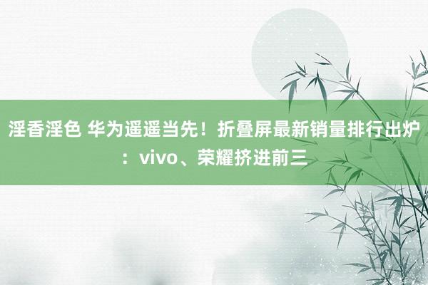 淫香淫色 华为遥遥当先！折叠屏最新销量排行出炉：vivo、荣耀挤进前三