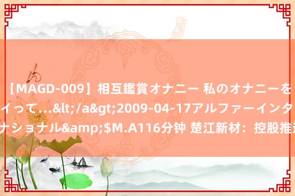 【MAGD-009】相互鑑賞オナニー 私のオナニーを見ながら、あなたもイって…</a>2009-04-17アルファーインターナショナル&$M.A116分钟 楚江新材：控股推进提倡扩充2024年度中期分成